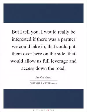 But I tell you, I would really be interested if there was a partner we could take in, that could put them over here on the side, that would allow us full leverage and access down the road Picture Quote #1
