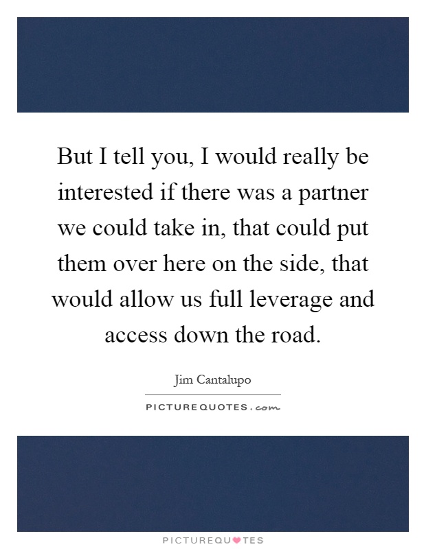 But I tell you, I would really be interested if there was a partner we could take in, that could put them over here on the side, that would allow us full leverage and access down the road Picture Quote #1