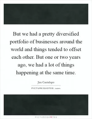 But we had a pretty diversified portfolio of businesses around the world and things tended to offset each other. But one or two years ago, we had a lot of things happening at the same time Picture Quote #1