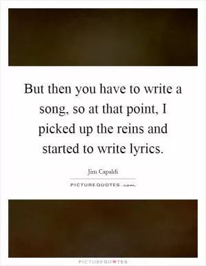But then you have to write a song, so at that point, I picked up the reins and started to write lyrics Picture Quote #1