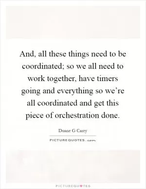 And, all these things need to be coordinated; so we all need to work together, have timers going and everything so we’re all coordinated and get this piece of orchestration done Picture Quote #1