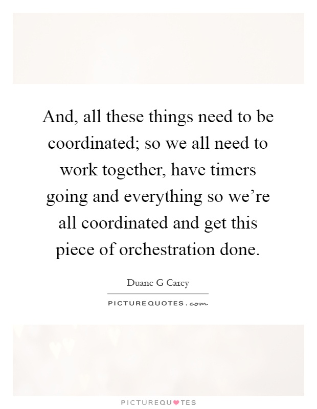 And, all these things need to be coordinated; so we all need to work together, have timers going and everything so we're all coordinated and get this piece of orchestration done Picture Quote #1