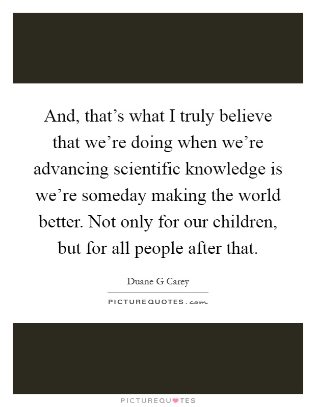 And, that's what I truly believe that we're doing when we're advancing scientific knowledge is we're someday making the world better. Not only for our children, but for all people after that Picture Quote #1