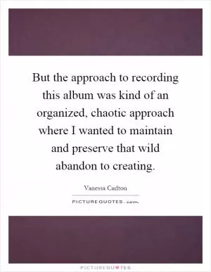 But the approach to recording this album was kind of an organized, chaotic approach where I wanted to maintain and preserve that wild abandon to creating Picture Quote #1