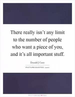 There really isn’t any limit to the number of people who want a piece of you, and it’s all important stuff Picture Quote #1