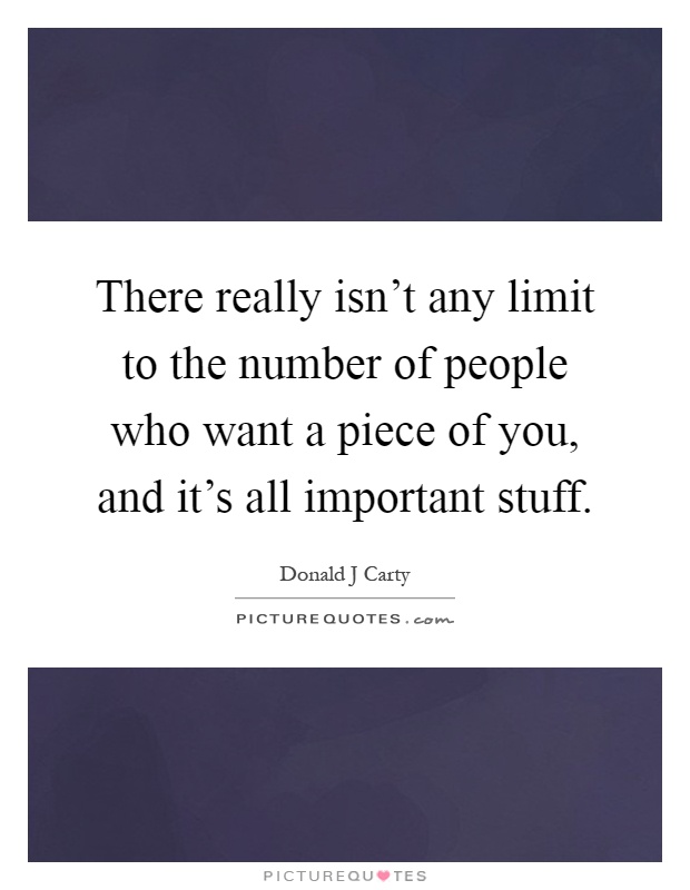 There really isn't any limit to the number of people who want a piece of you, and it's all important stuff Picture Quote #1