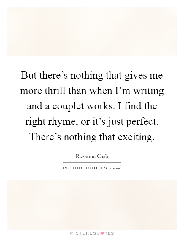 But there's nothing that gives me more thrill than when I'm writing and a couplet works. I find the right rhyme, or it's just perfect. There's nothing that exciting Picture Quote #1