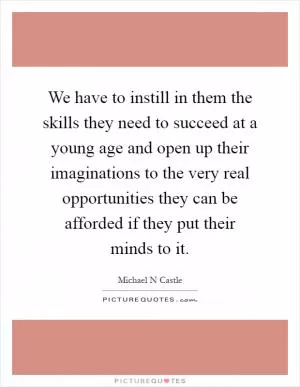 We have to instill in them the skills they need to succeed at a young age and open up their imaginations to the very real opportunities they can be afforded if they put their minds to it Picture Quote #1