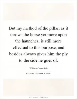 But my method of the pillar, as it throws the horse yet more upon the haunches, is still more effectual to this purpose, and besides always gives him the ply to the side he goes of Picture Quote #1