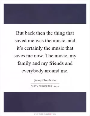 But back then the thing that saved me was the music, and it’s certainly the music that saves me now. The music, my family and my friends and everybody around me Picture Quote #1