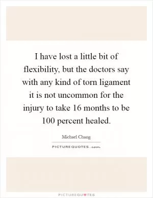 I have lost a little bit of flexibility, but the doctors say with any kind of torn ligament it is not uncommon for the injury to take 16 months to be 100 percent healed Picture Quote #1