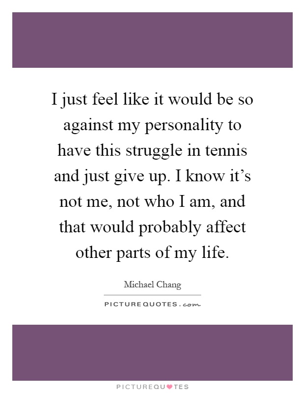 I just feel like it would be so against my personality to have this struggle in tennis and just give up. I know it's not me, not who I am, and that would probably affect other parts of my life Picture Quote #1