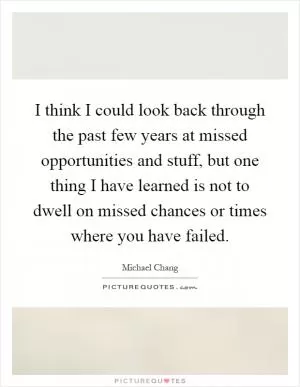 I think I could look back through the past few years at missed opportunities and stuff, but one thing I have learned is not to dwell on missed chances or times where you have failed Picture Quote #1