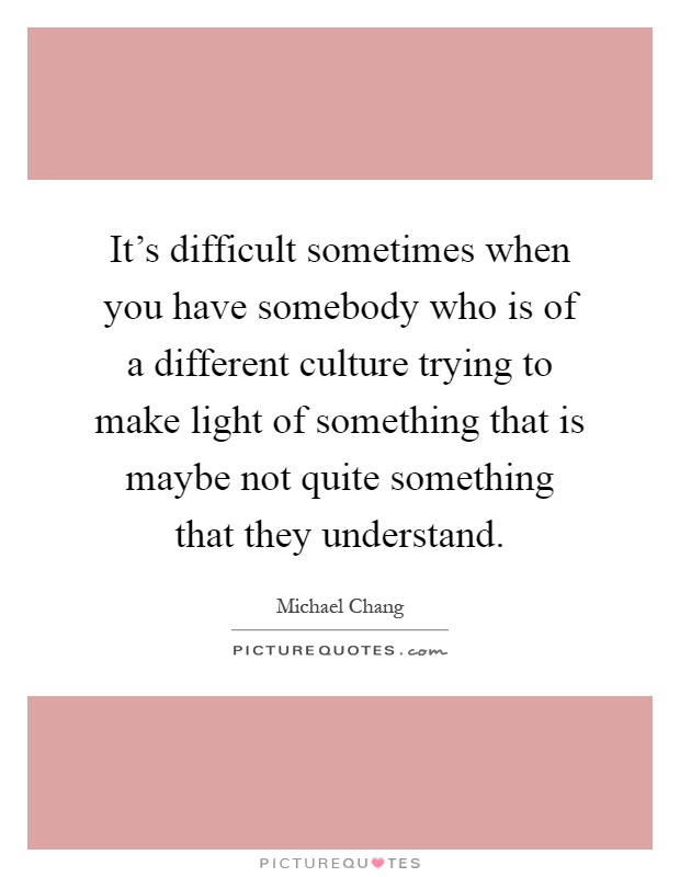 It's difficult sometimes when you have somebody who is of a different culture trying to make light of something that is maybe not quite something that they understand Picture Quote #1