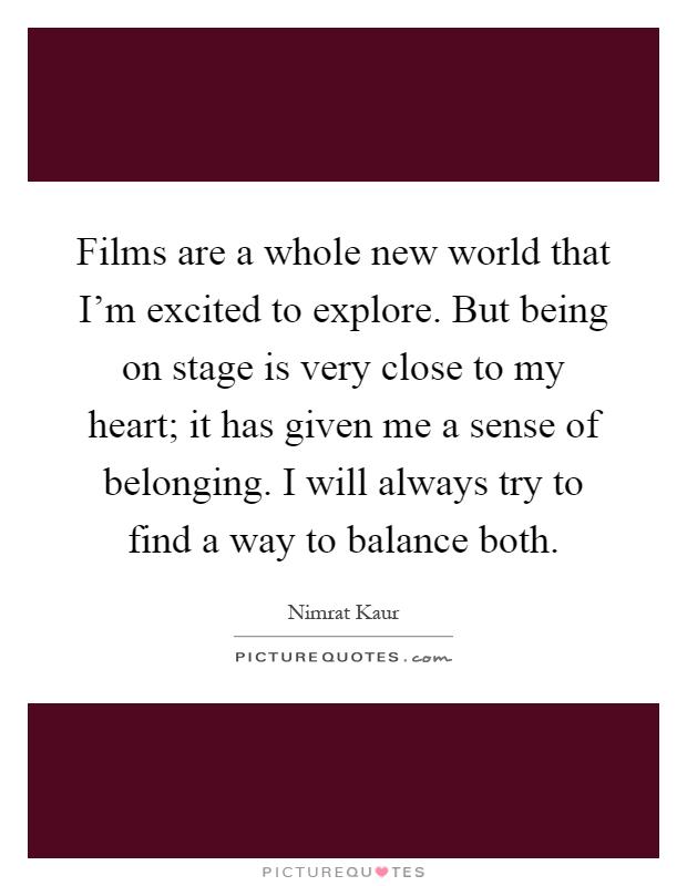 Films are a whole new world that I'm excited to explore. But being on stage is very close to my heart; it has given me a sense of belonging. I will always try to find a way to balance both Picture Quote #1