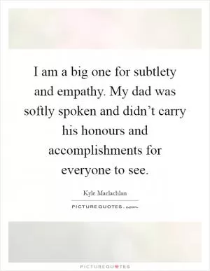 I am a big one for subtlety and empathy. My dad was softly spoken and didn’t carry his honours and accomplishments for everyone to see Picture Quote #1