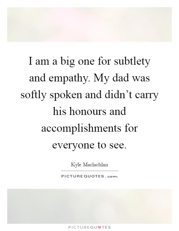 I am a big one for subtlety and empathy. My dad was softly spoken and didn't carry his honours and accomplishments for everyone to see Picture Quote #1