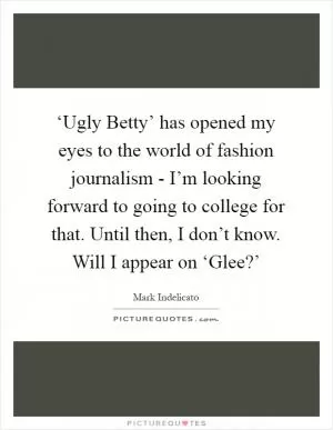 ‘Ugly Betty’ has opened my eyes to the world of fashion journalism - I’m looking forward to going to college for that. Until then, I don’t know. Will I appear on ‘Glee?’ Picture Quote #1
