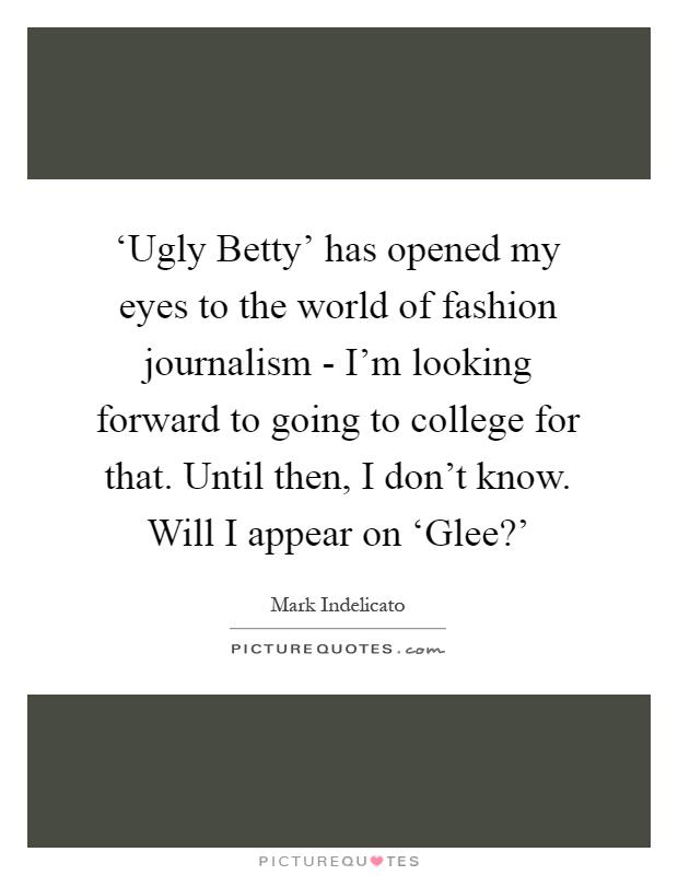 ‘Ugly Betty' has opened my eyes to the world of fashion journalism - I'm looking forward to going to college for that. Until then, I don't know. Will I appear on ‘Glee?' Picture Quote #1