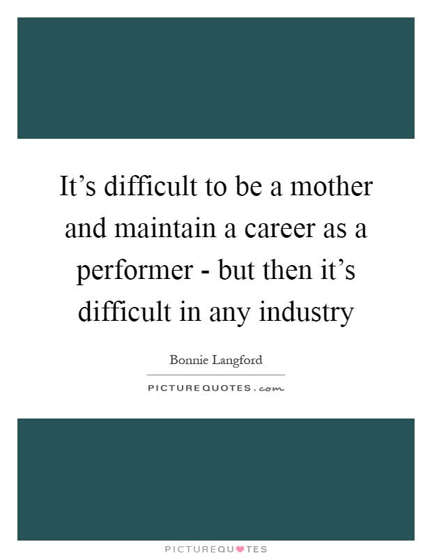 It's difficult to be a mother and maintain a career as a performer - but then it's difficult in any industry Picture Quote #1