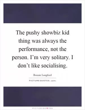 The pushy showbiz kid thing was always the performance, not the person. I’m very solitary. I don’t like socialising Picture Quote #1