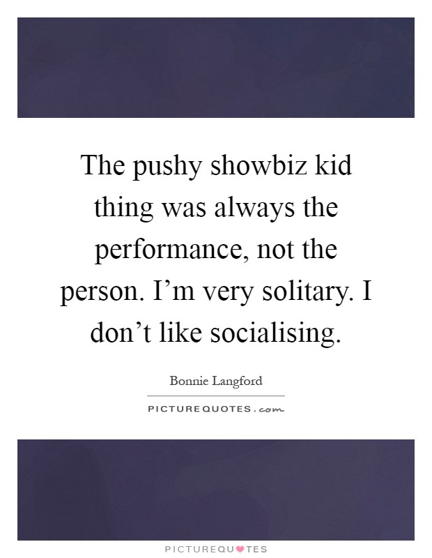 The pushy showbiz kid thing was always the performance, not the person. I'm very solitary. I don't like socialising Picture Quote #1
