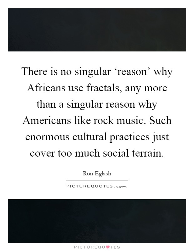 There is no singular ‘reason' why Africans use fractals, any more than a singular reason why Americans like rock music. Such enormous cultural practices just cover too much social terrain Picture Quote #1