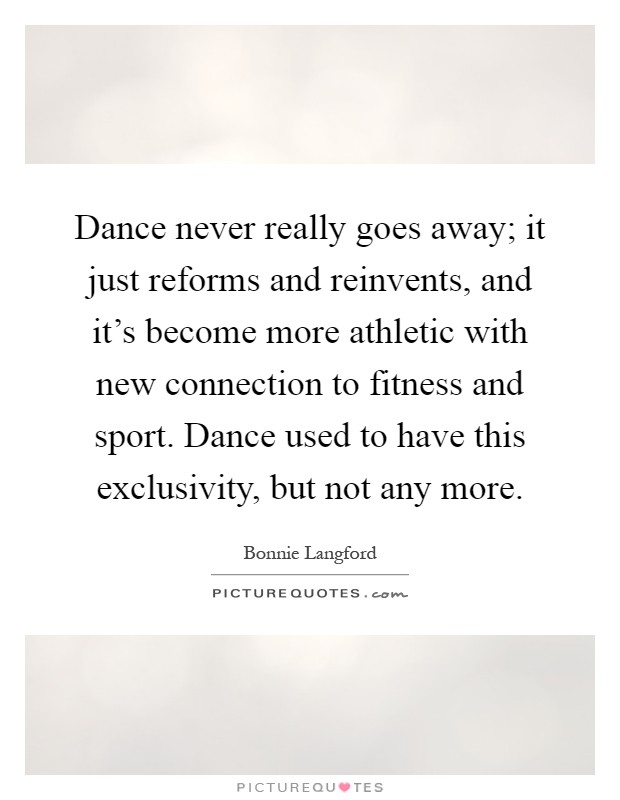 Dance never really goes away; it just reforms and reinvents, and it's become more athletic with new connection to fitness and sport. Dance used to have this exclusivity, but not any more Picture Quote #1