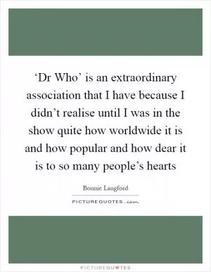 ‘Dr Who’ is an extraordinary association that I have because I didn’t realise until I was in the show quite how worldwide it is and how popular and how dear it is to so many people’s hearts Picture Quote #1