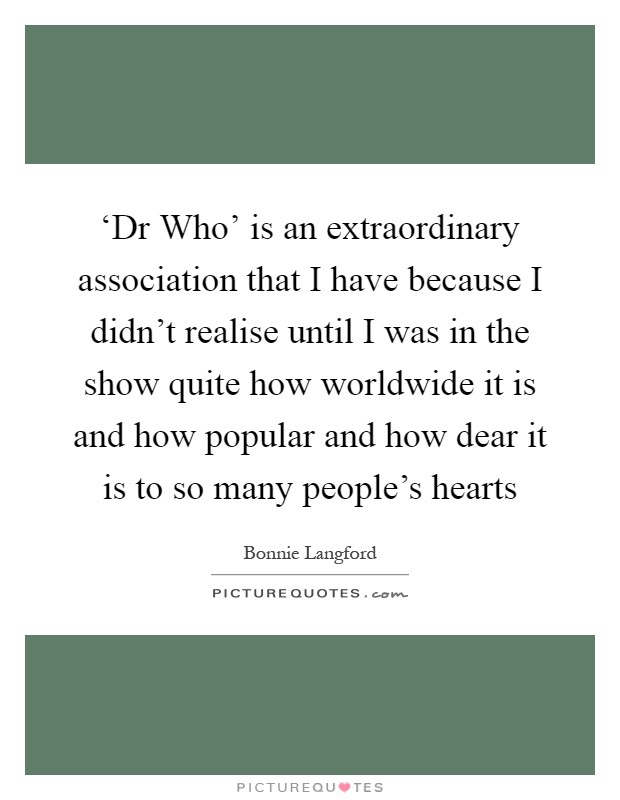 ‘Dr Who' is an extraordinary association that I have because I didn't realise until I was in the show quite how worldwide it is and how popular and how dear it is to so many people's hearts Picture Quote #1