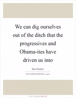 We can dig ourselves out of the ditch that the progressives and Obama-ites have driven us into Picture Quote #1