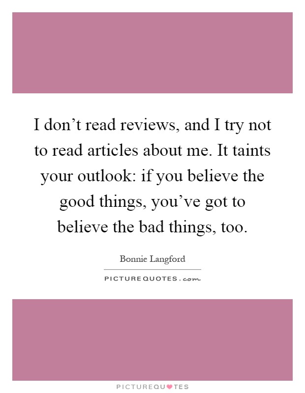 I don't read reviews, and I try not to read articles about me. It taints your outlook: if you believe the good things, you've got to believe the bad things, too Picture Quote #1