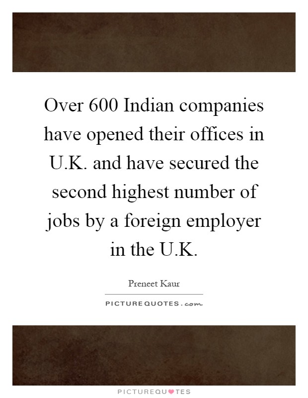 Over 600 Indian companies have opened their offices in U.K. and have secured the second highest number of jobs by a foreign employer in the U.K Picture Quote #1