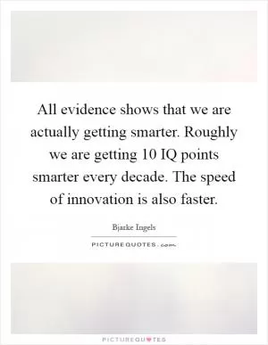 All evidence shows that we are actually getting smarter. Roughly we are getting 10 IQ points smarter every decade. The speed of innovation is also faster Picture Quote #1
