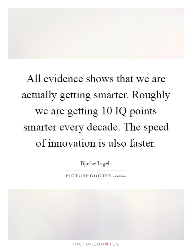 All evidence shows that we are actually getting smarter. Roughly we are getting 10 IQ points smarter every decade. The speed of innovation is also faster Picture Quote #1