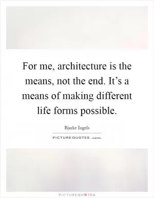 For me, architecture is the means, not the end. It’s a means of making different life forms possible Picture Quote #1