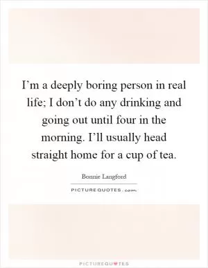 I’m a deeply boring person in real life; I don’t do any drinking and going out until four in the morning. I’ll usually head straight home for a cup of tea Picture Quote #1