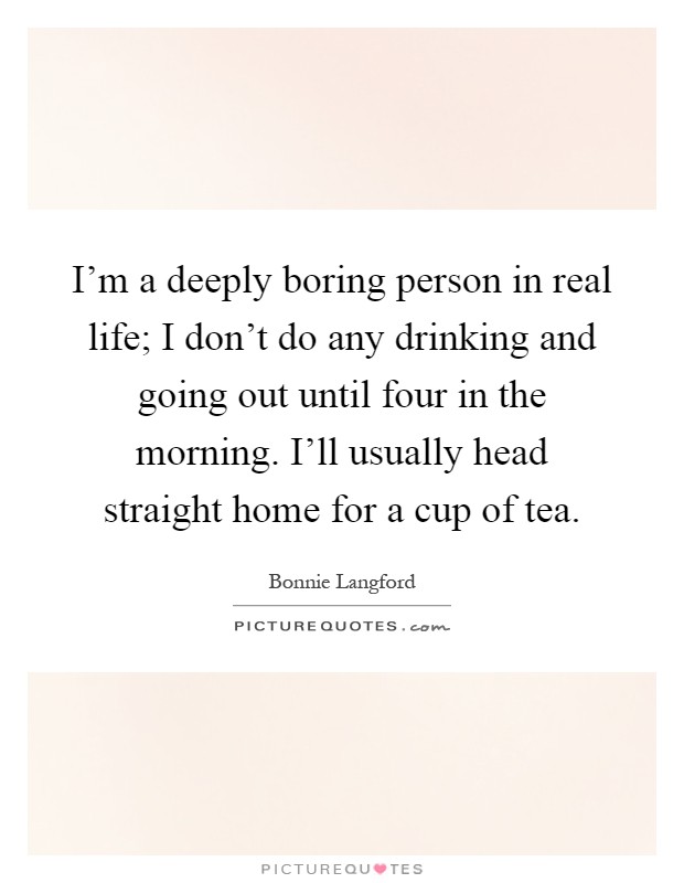 I'm a deeply boring person in real life; I don't do any drinking and going out until four in the morning. I'll usually head straight home for a cup of tea Picture Quote #1