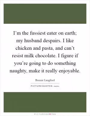 I’m the fussiest eater on earth; my husband despairs. I like chicken and pasta, and can’t resist milk chocolate. I figure if you’re going to do something naughty, make it really enjoyable Picture Quote #1