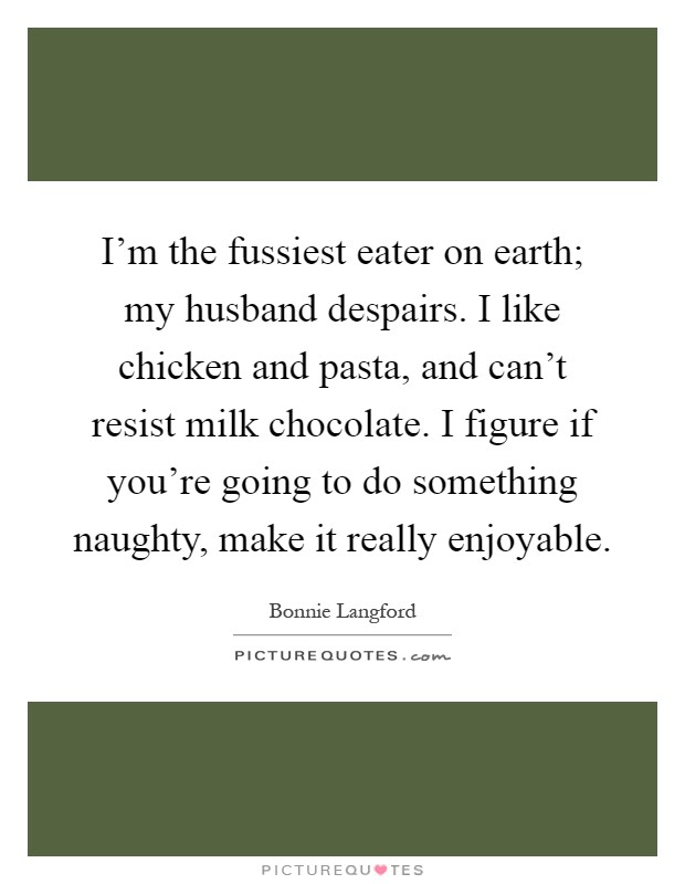 I'm the fussiest eater on earth; my husband despairs. I like chicken and pasta, and can't resist milk chocolate. I figure if you're going to do something naughty, make it really enjoyable Picture Quote #1
