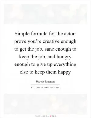 Simple formula for the actor: prove you’re creative enough to get the job, sane enough to keep the job, and hungry enough to give up everything else to keep them happy Picture Quote #1