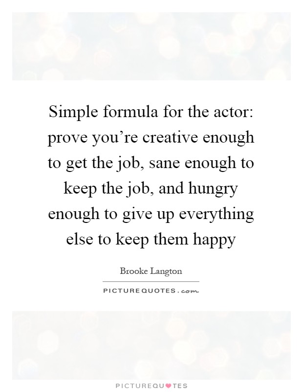 Simple formula for the actor: prove you're creative enough to get the job, sane enough to keep the job, and hungry enough to give up everything else to keep them happy Picture Quote #1