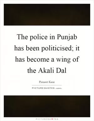 The police in Punjab has been politicised; it has become a wing of the Akali Dal Picture Quote #1