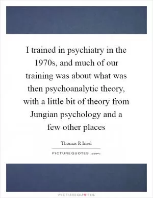 I trained in psychiatry in the 1970s, and much of our training was about what was then psychoanalytic theory, with a little bit of theory from Jungian psychology and a few other places Picture Quote #1
