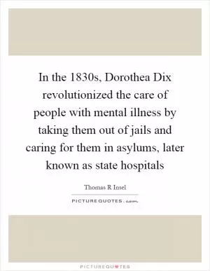 In the 1830s, Dorothea Dix revolutionized the care of people with mental illness by taking them out of jails and caring for them in asylums, later known as state hospitals Picture Quote #1