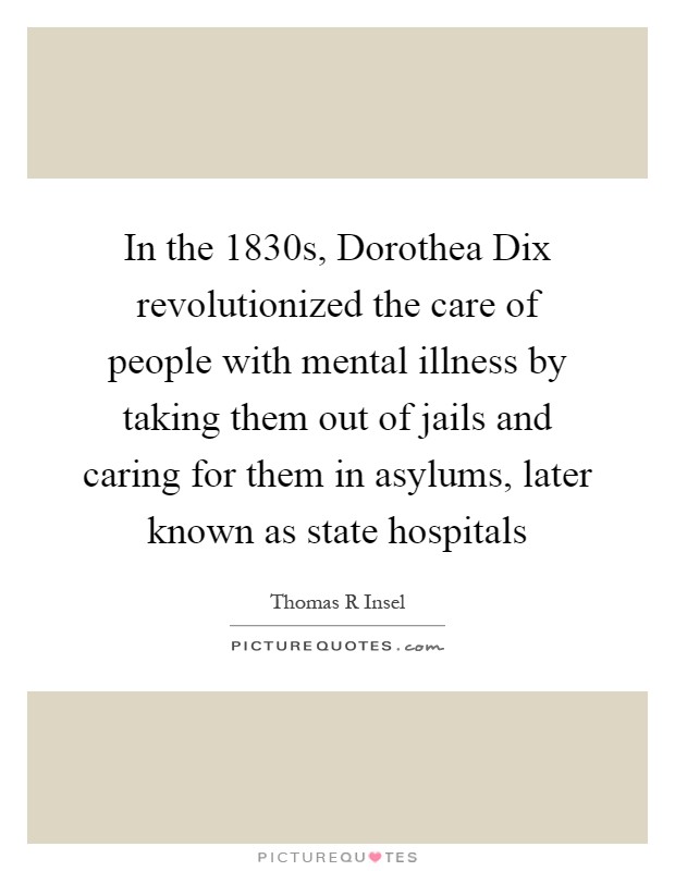 In the 1830s, Dorothea Dix revolutionized the care of people with mental illness by taking them out of jails and caring for them in asylums, later known as state hospitals Picture Quote #1