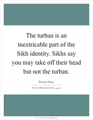 The turban is an inextricable part of the Sikh identity. Sikhs say you may take off their head but not the turban Picture Quote #1