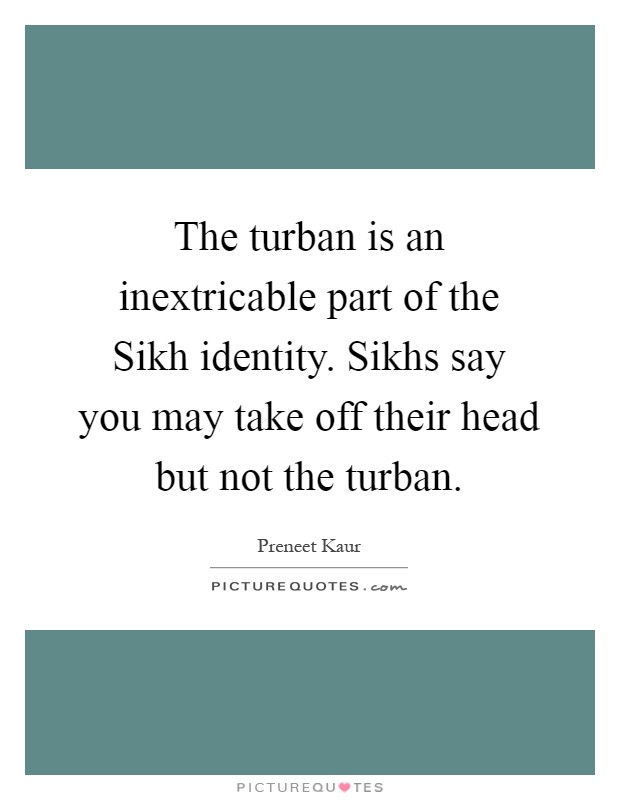 The turban is an inextricable part of the Sikh identity. Sikhs say you may take off their head but not the turban Picture Quote #1