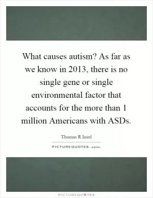 What causes autism? As far as we know in 2013, there is no single gene or single environmental factor that accounts for the more than 1 million Americans with ASDs Picture Quote #1
