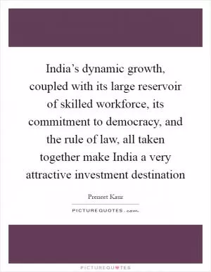 India’s dynamic growth, coupled with its large reservoir of skilled workforce, its commitment to democracy, and the rule of law, all taken together make India a very attractive investment destination Picture Quote #1